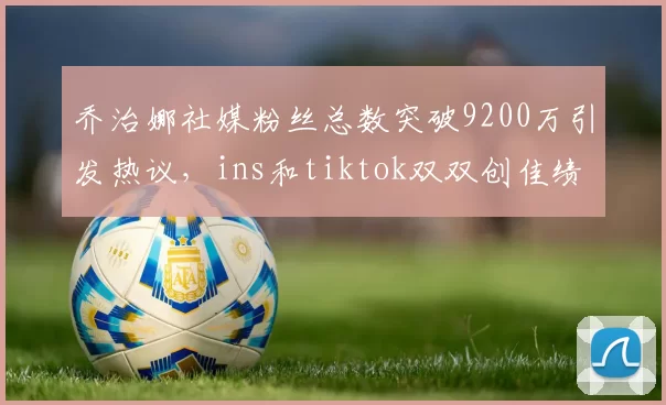 乔治娜社媒粉丝总数突破9200万引发热议，ins和tiktok双双创佳绩