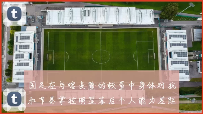 国足在与喀麦隆的较量中身体对抗和节奏掌控明显落后个人能力差距显著