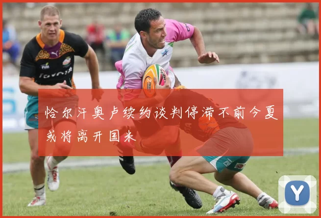 恰尔汗奥卢续约谈判停滞不前今夏或将离开国米