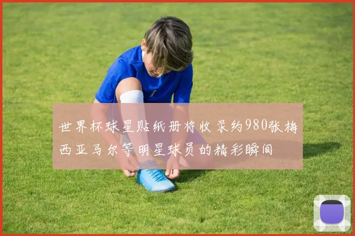 世界杯球星贴纸册将收录约980张梅西亚马尔等明星球员的精彩瞬间