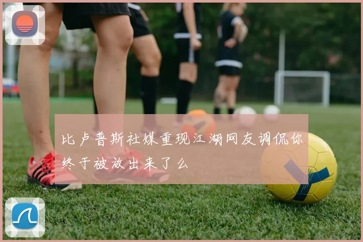 比卢普斯社媒重现江湖网友调侃你终于被放出来了么