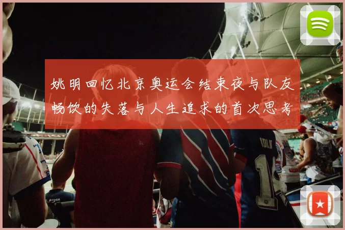 姚明回忆北京奥运会结束夜与队友畅饮的失落与人生追求的首次思考