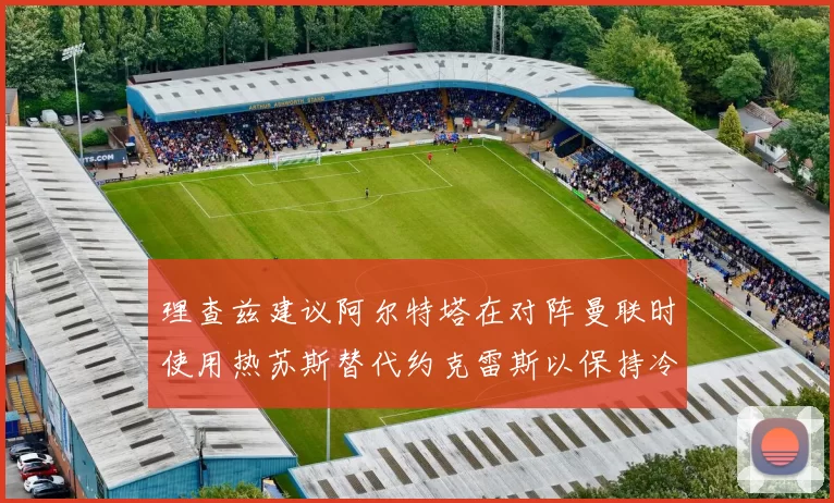 理查兹建议阿尔特塔在对阵曼联时使用热苏斯替代约克雷斯以保持冷静状态