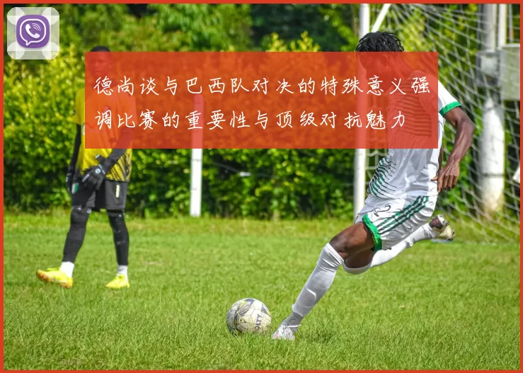 德尚谈与巴西队对决的特殊意义强调比赛的重要性与顶级对抗魅力