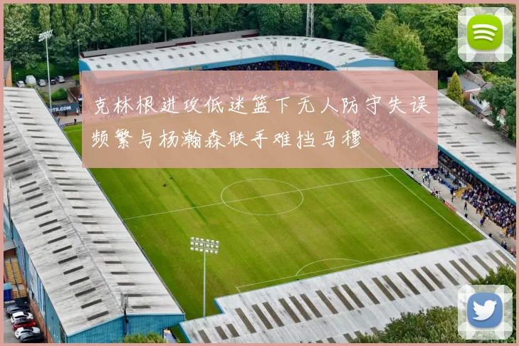 克林根进攻低迷篮下无人防守失误频繁与杨瀚森联手难挡马穆
