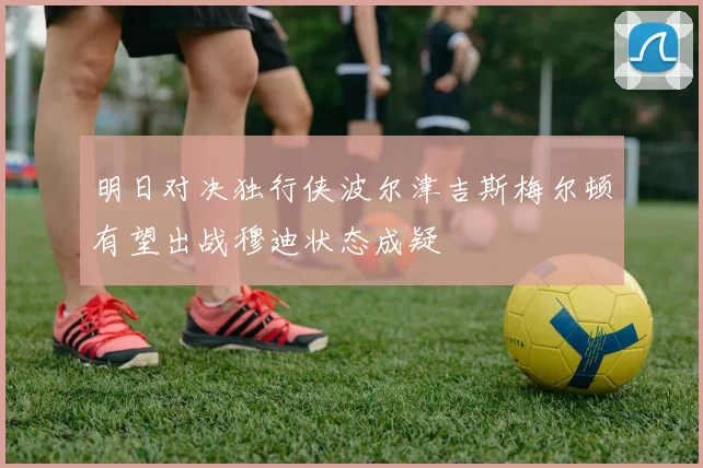 明日对决独行侠波尔津吉斯梅尔顿有望出战穆迪状态成疑