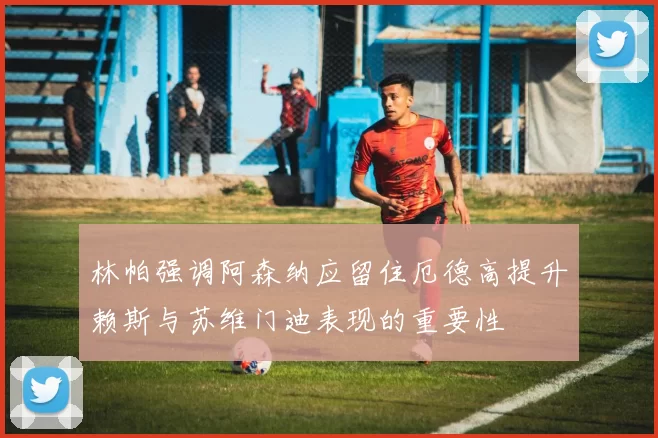 林帕强调阿森纳应留住厄德高提升赖斯与苏维门迪表现的重要性