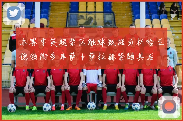 本赛季英超禁区触球数据分析哈兰德领衔多库萨卡萨拉赫紧随其后