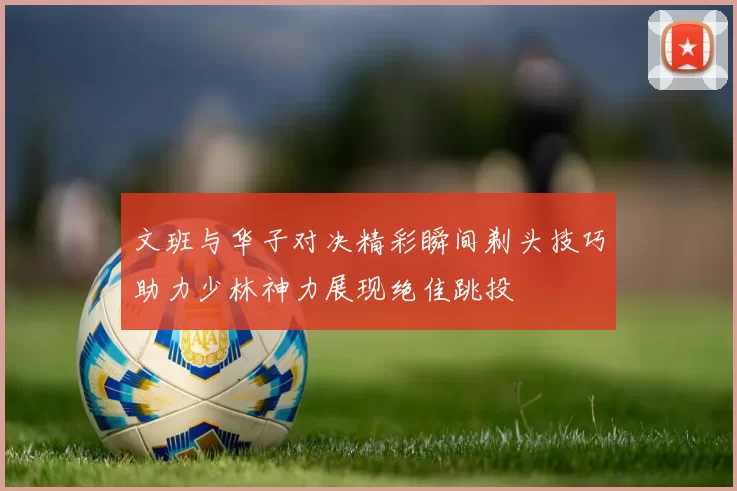 文班与华子对决精彩瞬间剃头技巧助力少林神力展现绝佳跳投