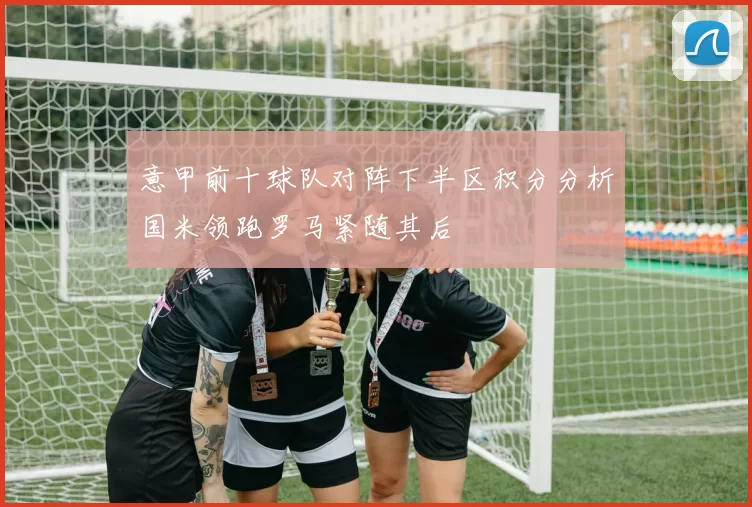 意甲前十球队对阵下半区积分分析国米领跑罗马紧随其后